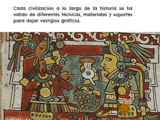 Cada civilización a lo largo de la historia se ha
valido de diferentes técnicas, materiales y soportes
para dejar vestigios gráficos.
 