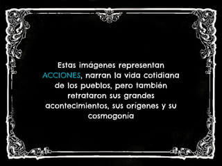 Estas imágenes representan
ACCIONES, narran la vida cotidiana
de los pueblos, pero también
retrataron sus grandes
acontecimientos, sus orígenes y su
cosmogonía
 