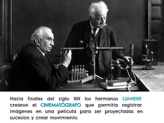 Hacia finales del siglo XIX los hermanos LUMIERE
crearon el CINEMATÓGRAFO que permitía registrar
imágenes en una película para ser proyectadas en
sucesión y crear movimiento.
 