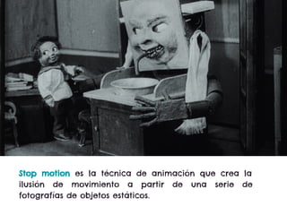 Stop motion es la técnica de animación que crea la
ilusión de movimiento a partir de una serie de
fotografías de objetos estáticos.
 