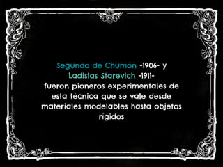 Segundo de Chumón -1906- y
Ladislas Starevich -1911-
fueron pioneros experimentales de
esta técnica que se vale desde
materiales modelables hasta objetos
rígidos
 