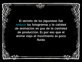 El secreto de los japoneses fue
reducir los fotogramas y la calidad
de animación en pos de la cantidad
de producción. Es por eso que el
anime viejo el movimiento es poco
fluido
 