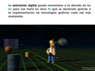 La animación digital puede remontarse a la década de los
60, pero fue hasta los años 90 que se desarrolló gracias a
la implementación de tecnologías gráficas cada vez más
avanzadas.
 