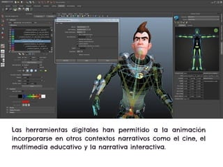 Las herramientas digitales han permitido a la animación
incorporarse en otros contextos narrativos como el cine, el
multimedia educativo y la narrativa interactiva.
 