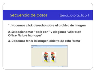 1. Hacemos click derecho sobre el archivo de imagen Secuencia de pasos Ejercicio práctico 1 2. Seleccionamos “abrir con” y elegimos “Microsoft Office Picture Manager” 3. Debemos tener la imagen abierta de esta forma 
