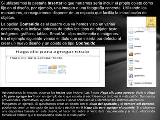 Si utilizáramos la pestaña Insertar lo que haríamos sería incluir el propio objeto como
fijo en el diseño, por ejemplo, una imagen o una fotografía concreta. Utilizando los
marcadores, conseguiremos disponer de un espacio que facilita la introducción de
objetos.
La opción Contenido es el cuadro que ya hemos visto en varias
ocasiones, que incluye botones de todos los tipos de objeto: texto,
imágenes, gráficos, tablas, SmartArt, clips multimedia o imágenes.
En el ejemplo siguiente vemos el título que se inserta por defecto al
crear un nuevo diseño y un objeto de tipo Contenido

Aprovechando la imagen, observa los textos que incluye. Las frases Haga clic para agregar título o Haga
clic para agregar texto son un ejemplo de lo que ocurría si escribiésemos texto en la vista patrón. Son textos
provisionales, informativos. Ayudan al usuario a saber cómo actuar e identifican los distintos elementos.
Pongamos un ejemplo. Si quisiéramos crear un diseño con el título del apartado y el nombre del ponente,
podríamos crear un marcador de tipo texto y escribir en él Haga clic para agregar el ponente. Si creáramos
una diapositiva basada en este diseño, al hacer clic sobre el texto éste desparecería y el texto introducido
tomaría el formato que le hubiésemos dado en la vista patrón.

 