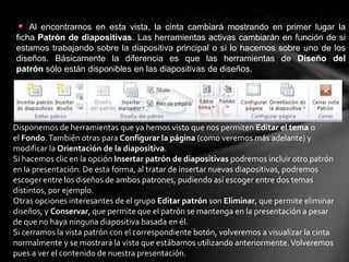 Al encontrarnos en esta vista, la cinta cambiará mostrando en primer lugar la
ficha Patrón de diapositivas. Las herramientas activas cambiarán en función de si
estamos trabajando sobre la diapositiva principal o si lo hacemos sobre uno de los
diseños. Básicamente la diferencia es que las herramientas de Diseño del
patrón sólo están disponibles en las diapositivas de diseños.

Disponemos de herramientas que ya hemos visto que nos permiten Editar el tema o
el Fondo. También otras para Configurar la página (como veremos más adelante) y
modificar la Orientación de la diapositiva.
Si hacemos clic en la opción Insertar patrón de diapositivas podremos incluir otro patrón
en la presentación. De esta forma, al tratar de insertar nuevas diapositivas, podremos
escoger entre los diseños de ambos patrones, pudiendo así escoger entre dos temas
distintos, por ejemplo.
Otras opciones interesantes de el grupo Editar patrón son Eliminar, que permite eliminar
diseños, y Conservar, que permite que el patrón se mantenga en la presentación a pesar
de que no haya ninguna diapositiva basada en él.
Si cerramos la vista patrón con el correspondiente botón, volveremos a visualizar la cinta
normalmente y se mostrará la vista que estábamos utilizando anteriormente. Volveremos
pues a ver el contenido de nuestra presentación.

 