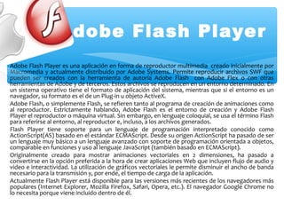 Adobe Flash Player
Adobe Flash Player es una aplicación en forma de reproductor multimedia creado inicialmente por
Macromedia y actualmente distribuido por Adobe Systems. Permite reproducir archivos SWF que
pueden ser creados con la herramienta de autoría Adobe Flash con Adobe Flex o con otras
herramientas de Adobe y de terceros. Estos archivos se reproducen en un entorno determinado. En
un sistema operativo tiene el formato de aplicación del sistema, mientras que si el entorno es un
navegador, su formato es el de un Plug-in u objeto ActiveX.
Adobe Flash, o simplemente Flash, se refieren tanto al programa de creación de animaciones como
al reproductor. Estrictamente hablando, Adobe Flash es el entorno de creación y Adobe Flash
Player el reproductor o máquina virtual. Sin embargo, en lenguaje coloquial, se usa el término Flash
para referirse al entorno, al reproductor e, incluso, a los archivos generados.
Flash Player tiene soporte para un lenguaje de programación interpretado conocido como
ActionScript(AS) basado en el estándar ECMAScript. Desde su origen ActionScript ha pasado de ser
un lenguaje muy básico a un lenguaje avanzado con soporte de programación orientada a objetos,
comparable en funciones y uso al lenguaje JavaScript (también basado en ECMAScript).
Originalmente creado para mostrar animaciones vectoriales en 2 dimensiones, ha pasado a
convertirse en la opción preferida a la hora de crear aplicaciones Web que incluyen flujo de audio y
video e interactividad. La utilización de gráficos vectoriales le permite disminuir el ancho de banda
necesario para la transmisión y, por ende, el tiempo de carga de la aplicación.
Actualmente Flash Player está disponible para las versiones más recientes de los navegadores más
populares (Internet Explorer, Mozilla Firefox, Safari, Opera, etc.). El navegador Google Chrome no
lo necesita porque viene incluido dentro de él.
 