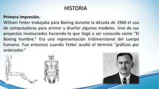 Primera Impresión.
William Fetter trabajaba para Boeing durante la década de 1960 el uso
de computadoras para animar y diseñar algunos modelos. Uno de sus
proyectos involucrados haciendo lo que llegó a ser conocido como "El
Boeing hombre." Era una representación tridimensional del cuerpo
humano. Fue entonces cuando Fetter acuñó el término "gráficos por
ordenador."
HISTORIA
 