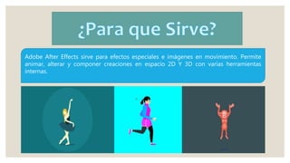 Adobe After Effects sirve para efectos especiales e imágenes en movimiento. Permite
animar, alterar y componer creaciones en espacio 2D Y 3D con varias herramientas
internas.
 