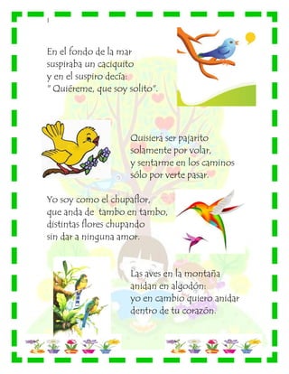 |
En el fondo de la mar
suspiraba un caciquito
y en el suspiro decía:
" Quiéreme, que soy solito".
Quisiera ser pajarito
solamente por volar,
y sentarme en los caminos
sólo por verte pasar.
Yo soy como el chupaflor,
que anda de tambo en tambo,
distintas flores chupando
sin dar a ninguna amor.
Las aves en la montaña
anidan en algodón:
yo en cambio quiero anidar
dentro de tu corazón.
 