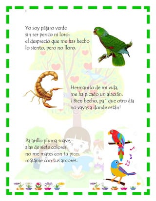 |
Yo soy pájaro verde
sin ser perico ni loro:
el desprecio que me has hecho
lo siento, pero no lloro.
Hermanito de mi vida,
me ha picado un alacrán.
¡ Bien hecho, pa´ que otro día
no vayas a donde están!
Pajarillo pluma suave,
alas de siete colores:
no me mates con tu pico,
mátame con tus amores.
 