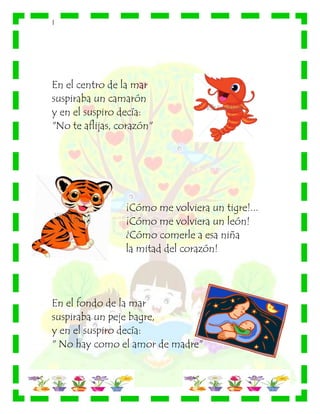 |
En el centro de la mar
suspiraba un camarón
y en el suspiro decía:
"No te aflijas, corazón"
¡Cómo me volviera un tigre!...
¡Cómo me volviera un león!
¿Cómo comerle a esa niña
la mitad del corazón!
En el fondo de la mar
suspiraba un peje bagre,
y en el suspiro decía:
" No hay como el amor de madre"
 