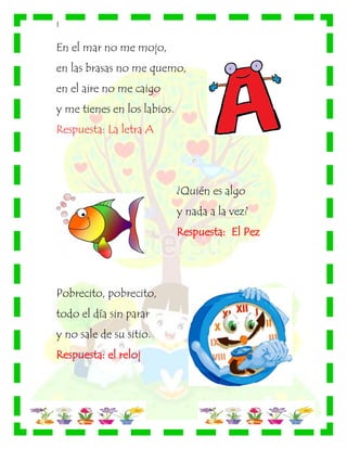 |
En el mar no me mojo,
en las brasas no me quemo,
en el aire no me caigo
y me tienes en los labios.
Respuesta: La letra A
¿Quién es algo
y nada a la vez?
Respuesta: El Pez
Pobrecito, pobrecito,
todo el día sin parar
y no sale de su sitio.
Respuesta: el reloj
 