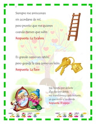 |
Siempre me arrinconan
sin acordarse de mí,
pero pronto que me quieren
cuando tienen que subir.
Respuesta: La Escalera
Es grande como un ratón,
pero guarda la casa como un león.
Respuesta: La llave
Soy bonito por delante
algo feo por detrás;
me transformo a cada instante,
ya que imito a los demás.
Respuesta: El espejo
 