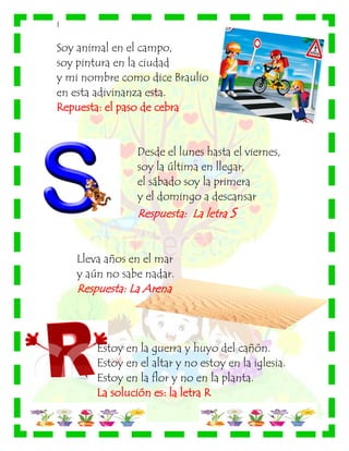 |
Soy animal en el campo,
soy pintura en la ciudad
y mi nombre como dice Braulio
en esta adivinanza esta.
Repuesta: el paso de cebra
Desde el lunes hasta el viernes,
soy la última en llegar,
el sábado soy la primera
y el domingo a descansar
Respuesta: La letra S
Lleva años en el mar
y aún no sabe nadar.
Respuesta: La Arena
Estoy en la guerra y huyo del cañón.
Estoy en el altar y no estoy en la iglesia.
Estoy en la flor y no en la planta.
La solución es: la letra R
 