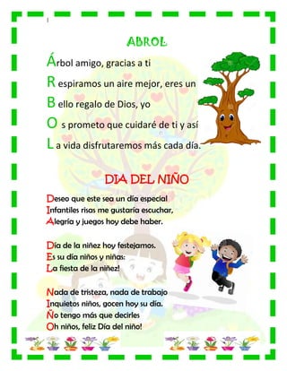|
ABROL
Árbol amigo, gracias a ti
Respiramos un aire mejor, eres un
Bello regalo de Dios, yo
O s prometo que cuidaré de ti y así
La vida disfrutaremos más cada día.
DIA DEL NIÑO
Deseo que este sea un día especial
Infantiles risas me gustaría escuchar,
Alegría y juegos hoy debe haber.
Día de la niñez hoy festejamos.
Es su día niños y niñas:
La fiesta de la niñez!
Nada de tristeza, nada de trabajo
Inquietos niños, gocen hoy su día.
Ño tengo más que decirles
Oh niños, feliz Día del niño!
 