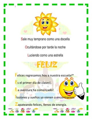 |
FELIZ
Felices regresamos hoy a nuestra escuela!*
Es el primer día de clases!,
La aventura ha comenzado!
Ilusiones y sueños ya vienen a encontrarnos
Zapateando felices, llenos de energía.
 