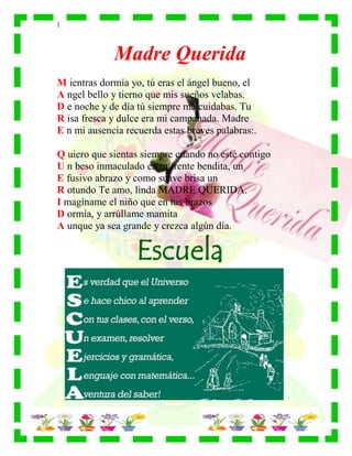 |
Madre Querida
M ientras dormía yo, tú eras el ángel bueno, el
A ngel bello y tierno que mis sueños velabas.
D e noche y de día tú siempre me cuidabas. Tu
R isa fresca y dulce era mi campanada. Madre
E n mi ausencia recuerda estas breves palabras:.
Q uiero que sientas siempre cuando no esté contigo
U n beso inmaculado en tu frente bendita, un
E fusivo abrazo y como suave brisa un
R otundo Te amo, linda MADRE QUERIDA.
I magíname el niño que en tus brazos
D ormía, y arrúllame mamita
A unque ya sea grande y crezca algún día.
Escuela
 