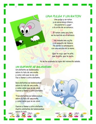 |
UNA PULGA Y UN RATON
Una pulga y un raton
y un escarabajo blanco.
Se pusieron a jugar
a la orilla de un estanco.
El raton como era listo
se ha metido en el estanco.
Ha robado una cajilla
y un paquete de tabaco.
Ha salido la estanquera
con una escoba en la mano.
Que te cojo, que te pillo,
que te pillo, que te mato.
Ya se ha acabado la copla del ratoncillo salado.
UN ELEFANTE SE BALANCEABA
Un elefante se balanceaba
sobre la tela de una araña
y como veía que no se caía
fue a llamar a otro elefante.
Dos elefantes se balanceaban
sobre la tela de una araña,
y como veían que no se caían
fueron a llamar a otro elefante.
Tres elefantes se balanceaban
sobre la tela de una araña,
y como veían que no se caían
fueron a llamar a otro elefante.
Cuatro elefantes de balanceaban
sobre la tela ....
 