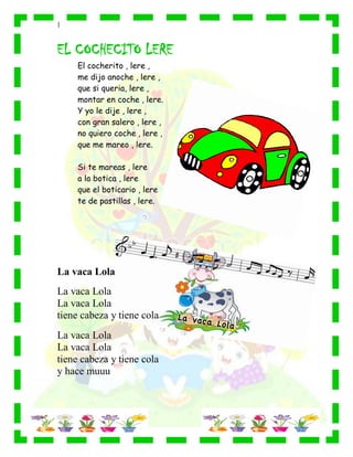 |
EL COCHECITO LERE
El cocherito , lere ,
me dijo anoche , lere ,
que si queria, lere ,
montar en coche , lere.
Y yo le dije , lere ,
con gran salero , lere ,
no quiero coche , lere ,
que me mareo , lere.
Si te mareas , lere
a la botica , lere
que el boticario , lere
te de pastillas , lere.
La vaca Lola
La vaca Lola
La vaca Lola
tiene cabeza y tiene cola
La vaca Lola
La vaca Lola
tiene cabeza y tiene cola
y hace muuu
 
