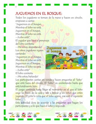 |
JUGUEMOS EN EL BOSQUE:
Todos los jugadores se toman de la mano y hacen un círculo,
empiezan a cantar:
“Juguemos en el bosque,
Mientras el lobo no está.
Juguemos en el bosque,
Mientras el lobo no está.
- ¿Lobo está?”
El jugador que hace el personaje
del lobo contesta:
- ¡Me estoy despertando!
Los otros jugadores siguen
cantando:
“Juguemos en el bosque,
Mientras el lobo no está.
Juguemos en el bosque,
Mientras el lobo no está.
- ¿Lobo está?”
El lobo contesta:
- ¡Me estoy bañando!
Los participantes cantan en ronda y hacen preguntas al “lobo”
que está fuera del círculo. El “lobo” va contestando hasta que
está totalmente listo.
El juego continúa hasta llegar el momento en el que el lobo
coge las llaves de su casa y sale a buscar a los niños que están
jugando. El niño o niña que el lobo agarre, ese será el siguiente
lobo.
Esta actividad dura de acuerdo a las preguntas que hagan los
participantes y a lo que hace el lobo y responde.
 