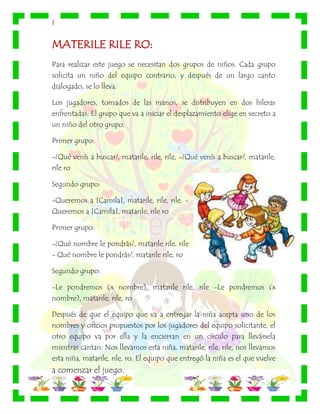 |
MATERILE RILE RO:
Para realizar este juego se necesitan dos grupos de niños. Cada grupo
solicita un niño del equipo contrario, y después de un largo canto
dialogado, se lo lleva.
Los jugadores, tomados de las manos, se distribuyen en dos hileras
enfrentadas. El grupo que va a iniciar el desplazamiento elige en secreto a
un niño del otro grupo.
Primer grupo:
-¿Qué venís a buscar?, matarile, rile, rile, -¿Qué venís a buscar?, matarile,
rile ro
Segundo grupo:
-Queremos a [Camila], matarile, rile, rile, -
Queremos a [Camila], matarile, rile ro
Primer grupo:
-¿Qué nombre le pondrás?, matarile rile, rile
- Qué nombre le pondrás?, matarile rile, ro
Segundo grupo:
-Le pondremos (x nombre), matarile rile, rile -Le pondremos (x
nombre), matarile, rile, ro
Después de que el equipo que va a entregar la niña acepta uno de los
nombres y oficios propuestos por los jugadores del equipo solicitante, el
otro equipo va por ella y la encierran en un círculo para llevársela
mientras cantan: Nos llevamos esta niña, matarile, rile, rile, nos llevamos
esta niña, matarile, rile, ro. El equipo que entregó la niña es el que vuelve
a comenzar el juego.
 