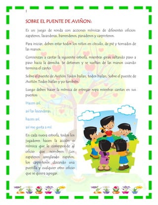 |
SOBRE EL PUENTE DE AVIÑON:
Es un juego de ronda con acciones mímicas de diferentes oficios:
zapateros, lavanderas, barrenderos, panaderos y carpinteros.
Para iniciar, deben estar todos los niños en círculo, de pié y tomados de
las manos.
Comienzan a cantar la siguiente estrofa, mientras giran saltando paso a
paso hacia la derecha. Se detienen y se sueltan de las manos cuando
termina el canto:
Sobre el puente de Aviñón Todos bailan, todos bailan, Sobre el puente de
Aviñón Todos bailan y yo también.
Luego deben hacer la mímica de estregar ropa mientras cantan en sus
puestos:
Hacen así,
así las lavanderas,
hacen así,
así me gusta a mí.
En cada nueva estrofa, todos los
jugadores hacen la acción o
mímica que le corresponde al
oficio que nombren: Los
zapateros arreglando zapatos,
los carpinteros clavando una
puntilla y cualquier otro oficio
que se quiera agregar.
 