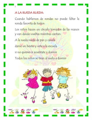 |
A LA RUEDA RUEDA:
Cuando hablamos de rondas no puede faltar la
ronda favorita de todos:
Los niños hacen un círculo tomados de las manos
y van dando vueltas mientras cantan:
A la rueda rueda de pan y canela
dame un besito y vete a la escuela
si no quieres ir acuéstate a dormir
Todos los niños se tiran al suelo a dormir
 