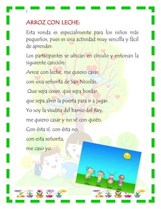 |
ARROZ CON LECHE:
Esta ronda es especialmente para los niños más
pequeños, pues es una actividad muy sencilla y fácil
de aprender.
Los participantes se ubican en círculo y entonan la
siguiente canción:
Arroz con leche, me quiero casar,
con una señorita de San Nicolás.
Que sepa coser, que sepa bordar,
que sepa abrir la puerta para ir a jugar.
Yo soy la viudita del barrio del Rey,
me quiero casar y no sé con quién.
Con ésta sí, con ésta no,
con esta señorita,
me caso yo.
 