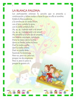 |
LA BLANCA PALOMA:
Los participantes entonan la canción que se presenta a
continuación y deben imitar o hacer lo que en ella se nombra:
Estaba la blanca paloma,
a la sombra de un verde limón,
con el pico cortaba la rama,
con la rama cortaba la flor.
Ay, ay, ay, ¿cuándo veré a mi amor?
Ay, ay, ay, ¿cuándo veré a mi amor?
Me arrodillo a los pies de mi amante,
me levanto constante, constante.
Dame la mano, dame la otra,
dame un besito, sobre tu boca.
Daré la media vuelta,
daré la vuelta entera.
Daré un pasito atrás,
haciendo la reverencia,
Pero no, pero no, pero no,
porque me da vergüenza.
Pero sí, pero sí, pero sí,
porque te quiero a ti.
 