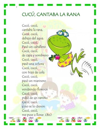 |
CUCÚ, CANTABA LA RANA
Cucú, cucú,
cantaba la rana,
Cucú, cucú,
debajo del agua.
Cucú, cucú,
Pasó un caballero
Cucú, cucú,
de capa y sombrero
Cucú, cucú,
pasó una señora
Cucú, cucú,
con traje de cola
Cucú, cucú,
pasó un marinero
Cucú, cucú,
vendiendo floreros
Cucú, cucú,
pidió de un ramito
Cucú, cucú,
y no se lo dieron
Cucú, cucú,
me puse a llorar. (Bis)
 