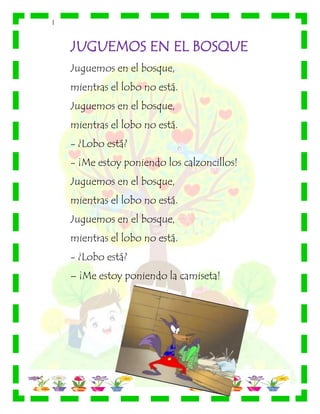 |
JUGUEMOS EN EL BOSQUE
Juguemos en el bosque,
mientras el lobo no está.
Juguemos en el bosque,
mientras el lobo no está.
- ¿Lobo está?
- ¡Me estoy poniendo los calzoncillos!
Juguemos en el bosque,
mientras el lobo no está.
Juguemos en el bosque,
mientras el lobo no está.
- ¿Lobo está?
– ¡Me estoy poniendo la camiseta!
 