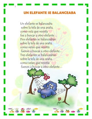 |
UN ELEFANTE SE BALANCEABA
Un elefante se balanceaba
sobre la tela de una araña,
como veía que resistía
fue a buscar a otro elefante…
Dos elefantes se balanceaban
sobre la tela de una araña,
como veían que resistía
fueron a buscar a otro elefante...
Tres elefantes se balanceaban
sobre la tela de una araña,
como veían que resistía
fueron a buscar a otro elefante…
 