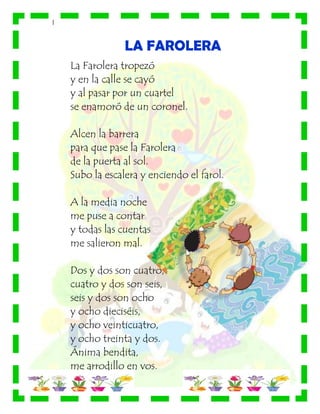 |
LA FAROLERA
La Farolera tropezó
y en la calle se cayó
y al pasar por un cuartel
se enamoró de un coronel.
Alcen la barrera
para que pase la Farolera
de la puerta al sol.
Subo la escalera y enciendo el farol.
A la media noche
me puse a contar
y todas las cuentas
me salieron mal.
Dos y dos son cuatro,
cuatro y dos son seis,
seis y dos son ocho
y ocho dieciséis,
y ocho veinticuatro,
y ocho treinta y dos.
Ánima bendita,
me arrodillo en vos.
 