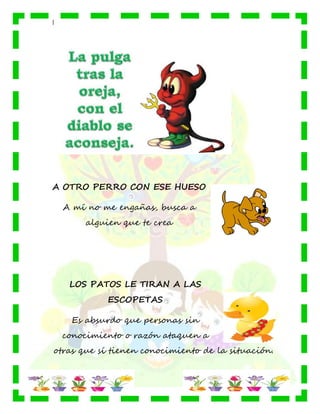 |
A OTRO PERRO CON ESE HUESO
A mí no me engañas, busca a
alguien que te crea
LOS PATOS LE TIRAN A LAS
ESCOPETAS
Es absurdo que personas sin
conocimiento o razón ataquen a
otras que sí tienen conocimiento de la situación.
 