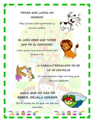 |
PERRO QUE LADRA NO
MUERDE
Hay quien solo amenaza y
nunca actúa.
EL LEÓN CREE QUE TODOS
SON DE SU CONDICIÓN
Cada quien cree que los demás son
iguales a él.
A CABALLO REGALADO NO SE
LE VE COLMILLO
Si nos regalan algo no hay que
ver sus defectos
AGUA QUE NO HAS DE
BEBER, DÉJALA CORRER
No te metas en lo que no son tus
asuntos.
 