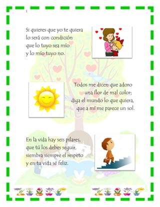 |
Si quieres que yo te quiera
lo será con condición
que lo tuyo sea mío
y lo mío tuyo no.
Todos me dicen que adoro
una flor de mal color;
diga el mundo lo que quiera,
que a mí me parece un sol.
En la vida hay seis pilares,
que tú los debes seguir,
siembra siempre el respeto
y en tu vida sé feliz.
 