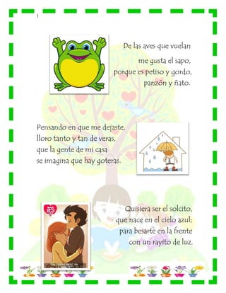 |
De las aves que vuelan
me gusta el sapo,
porque es petiso y gordo,
panzón y ñato.
Pensando en que me dejaste,
lloro tanto y tan de veras,
que la gente de mi casa
se imagina que hay goteras.
Quisiera ser el solcito,
que nace en el cielo azul;
para besarte en la frente
con un rayito de luz.
 