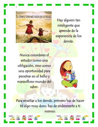 |
Hay alguien tan
inteligente que
aprende de la
experiencia de los
demás.
Nunca consideres el
estudio como una
obligación, sino como
una oportunidad para
penetrar en el bello y
maravilloso mundo del
saber.
Para enseñar a los demás, primero has de hacer
tú algo muy duro: has de enderezarte a ti
mismo.
 