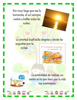 |
Por muy larga que sea la
tormenta, el sol siempre
vuelve a brillar entre las
nubes.
La amistad duplica las alegrías y divide las
angustias por la
mitad.
La posibilidad de realizar un
sueño es lo que hace que la vida
sea interesante.
 