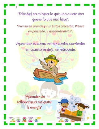|
“Felicidad no es hacer lo que uno quiere sino
querer lo que uno hace”.
“Piensa en grande y tus éxitos crecerán. Piensa
en pequeño, y quedarás atrás”.
Aprender es como remar contra corriente:
en cuanto se deja, se retrocede.
“Aprender sin
reflexionar es malgastar
la energía”
 