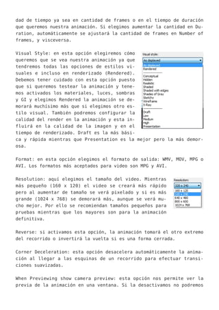 dad de tiempo ya sea en cantidad de frames o en el tiempo de duración
que queremos nuestra animación. Si elegimos aumentar la cantidad en Du-
ration, automáticamente se ajustará la cantidad de frames en Number of
frames, y visceversa.
Visual Style: en esta opción elegiremos cómo
queremos que se vea nuestra animación ya que
tendremos todas las opciones de estilos vi-
suales e incluso en renderizado (Rendered).
Debemos tener cuidado con esta opción puesto
que si queremos testear la animación y tene-
mos activados los materiales, luces, sombras
y GI y elegimos Rendered la animación se de-
morará muchísimo más que si elegimos otro es-
tilo visual. También podremos configurar la
calidad del render en la animación y esta in-
fluirá en la calidad de la imagen y en el
tiempo de renderizado. Draft es la más bási-
ca y rápida mientras que Presentation es la mejor pero la más demor-
osa.
Format: en esta opción elegimos el formato de salida: WMV, MOV, MPG o
AVI. Los formatos más aceptados para video son MPG y AVI.
Resolution: aquí elegimos el tamaño del video. Mientras
más pequeño (160 x 120) el video se creará más rápido
pero al aumentar de tamaño se verá pixelado y si es más
grande (1024 x 768) se demorará más, aunque se verá mu-
cho mejor. Por ello se recomiendan tamaños pequeños para
pruebas mientras que los mayores son para la animación
definitiva.
Reverse: si activamos esta opción, la animación tomará el otro extremo
del recorrido o invertirá la vuelta si es una forma cerrada.
Corner Deceleration: esta opción desacelera automáticamente la anima-
ción al llegar a las esquinas de un recorrido para efectuar transi-
ciones suavizadas.
When Previewing show camera preview: esta opción nos permite ver la
previa de la animación en una ventana. Si la desactivamos no podremos
 