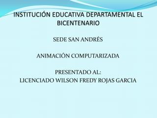 INSTITUCIÓN EDUCATIVA DEPARTAMENTAL EL BICENTENARIO SEDE SAN ANDRÉS ANIMACIÓN COMPUTARIZADA PRESENTADO AL: LICENCIADO WILSON FREDY ROJAS GARCIA  