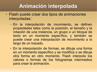 Animación interpolada Flash puede crear dos tipos de animaciones interpoladas: En la interpolación de movimiento, se definen propiedades tales como la posición, el tamaño y la rotación de una instancia, un grupo o un bloque de texto en un momento específico, y también se puede crear una interpolación de movimiento a lo largo de un trazado. En la interpolación de formas, se dibuja una forma en un momento específico y se modifica o se dibuja otra forma en otro momento. Flash interpola los valores o formas de los fotogramas intermedios para crear la animación. 