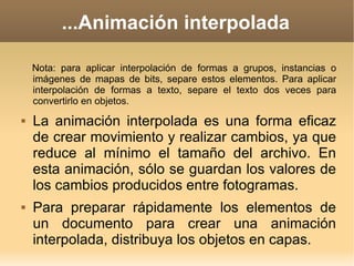 ...Animación interpolada Nota: para aplicar interpolación de formas a grupos, instancias o imágenes de mapas de bits, separe estos elementos. Para aplicar interpolación de formas a texto, separe el texto dos veces para convertirlo en objetos. La animación interpolada es una forma eficaz de crear movimiento y realizar cambios, ya que reduce al mínimo el tamaño del archivo. En esta animación, sólo se guardan los valores de los cambios producidos entre fotogramas. Para preparar rápidamente los elementos de un documento para crear una animación interpolada, distribuya los objetos en capas. 