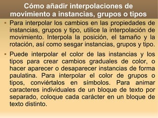 Cómo añadir interpolaciones de movimiento a instancias, grupos o tipos Para interpolar los cambios en las propiedades de instancias, grupos y tipo, utilice la interpolación de movimiento. Interpola la posición, el tamaño y la rotación, así como sesgar instancias, grupos y tipo.  Puede interpolar el color de las instancias y los tipos para crear cambios graduales de color, o hacer aparecer o desaparecer instancias de forma paulatina. Para interpolar el color de grupos o tipos, conviértalos en símbolos. Para animar caracteres individuales de un bloque de texto por separado, coloque cada carácter en un bloque de texto distinto. 