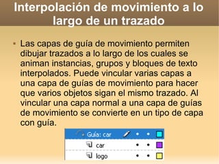 Interpolación de movimiento a lo largo de un trazado Las capas de guía de movimiento permiten dibujar trazados a lo largo de los cuales se animan instancias, grupos y bloques de texto interpolados. Puede vincular varias capas a una capa de guías de movimiento para hacer que varios objetos sigan el mismo trazado. Al vincular una capa normal a una capa de guías de movimiento se convierte en un tipo de capa con guía. 