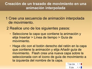 Creación de un trazado de movimiento en una animación interpolada 1 Cree una secuencia de animación interpolada de movimiento.  2 Realice uno de los siguientes pasos: Seleccione la capa que contiene la animación y elija Insertar > Línea de tiempo > Guía de movimiento. Haga clic con el botón derecho del ratón en la capa que contiene la animación y elija Añadir guía de movimiento.  Flash crea una nueva capa sobre la seleccionada con el icono de guía de movimiento a la izquierda del nombre de la capa. 