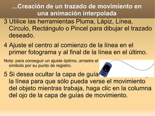 ...Creación de un trazado de movimiento en una animación interpolada 3 Utilice las herramientas Pluma, Lápiz, Línea, Círculo, Rectángulo o Pincel para dibujar el trazado deseado. 4 Ajuste el centro al comienzo de la línea en el primer fotograma y al final de la línea en el último. Nota: para conseguir un ajuste óptimo, arrastre el símbolo por su punto de registro. 5 Si desea ocultar la capa de guías de movimiento y la línea para que sólo pueda verse el movimiento del objeto mientras trabaja, haga clic en la columna del ojo de la capa de guías de movimiento. 